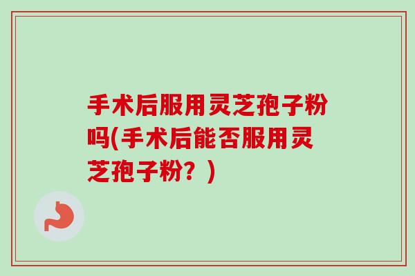 手术后服用灵芝孢子粉吗(手术后能否服用灵芝孢子粉？)
