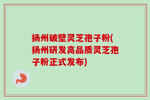 扬州破壁灵芝孢子粉(扬州研发高品质灵芝孢子粉正式发布)