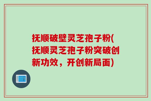 抚顺破壁灵芝孢子粉(抚顺灵芝孢子粉突破创新功效，开创新局面)