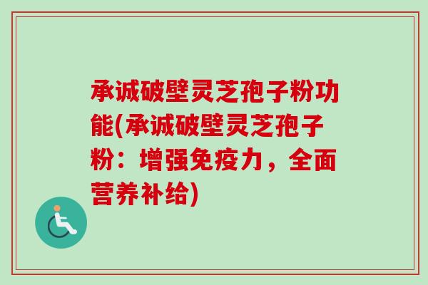 承诚破壁灵芝孢子粉功能(承诚破壁灵芝孢子粉：增强免疫力，全面营养补给)