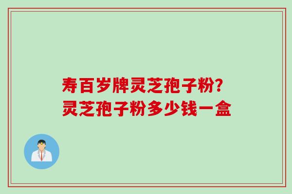 寿百岁牌灵芝孢子粉？灵芝孢子粉多少钱一盒