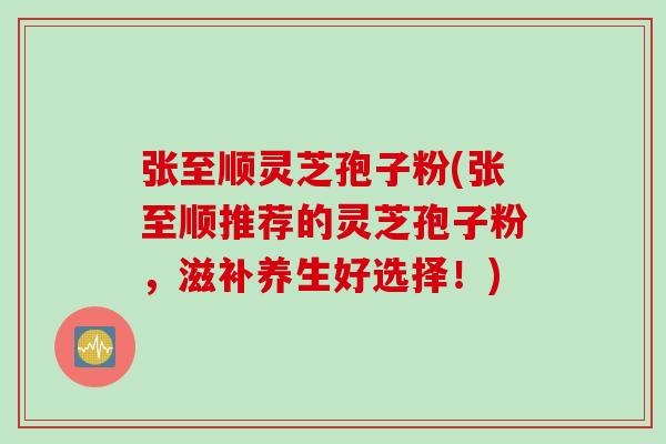 张至顺灵芝孢子粉(张至顺推荐的灵芝孢子粉，滋补养生好选择！)