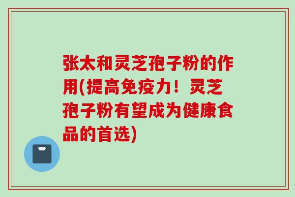 张太和灵芝孢子粉的作用(提高免疫力！灵芝孢子粉有望成为健康食品的首选)