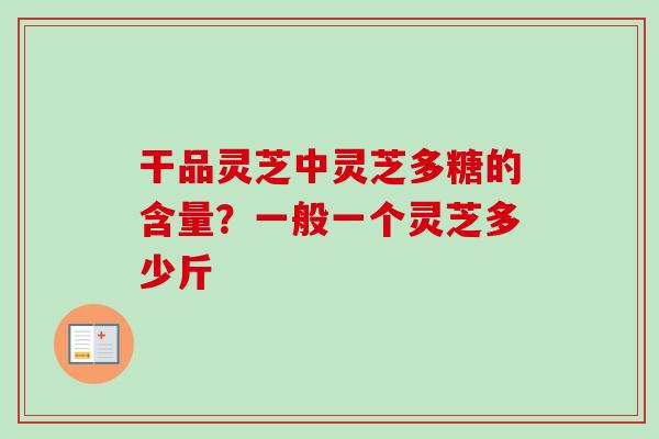 干品灵芝中灵芝多糖的含量？一般一个灵芝多少斤