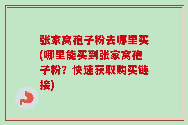 张家窝孢子粉去哪里买(哪里能买到张家窝孢子粉？快速获取购买链接)