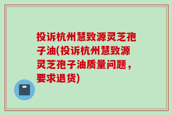 投诉杭州慧致源灵芝孢子油(投诉杭州慧致源灵芝孢子油质量问题，要求退货)