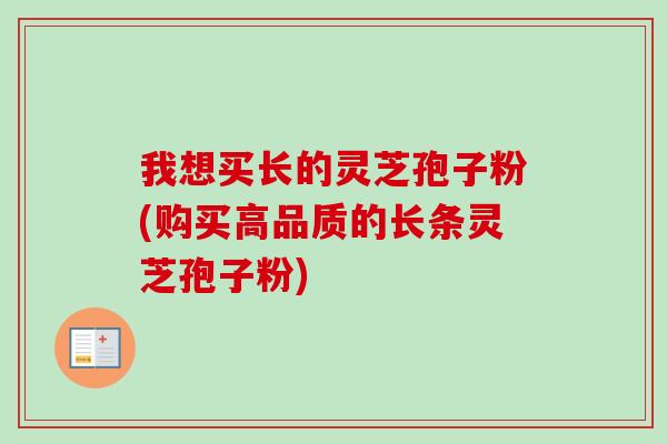 我想买长的灵芝孢子粉(购买高品质的长条灵芝孢子粉)