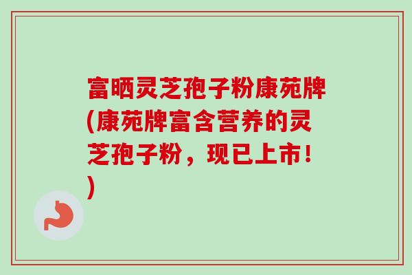 富晒灵芝孢子粉康苑牌(康苑牌富含营养的灵芝孢子粉，现已上市！)