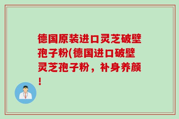 德国原装进口灵芝破壁孢子粉(德国进口破壁灵芝孢子粉，补身养颜！