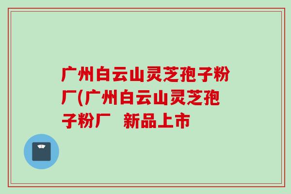 广州白云山灵芝孢子粉厂(广州白云山灵芝孢子粉厂  新品上市