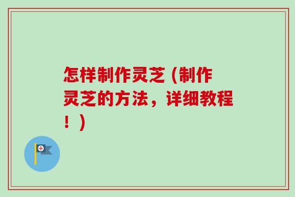 怎样制作灵芝 (制作灵芝的方法，详细教程！)