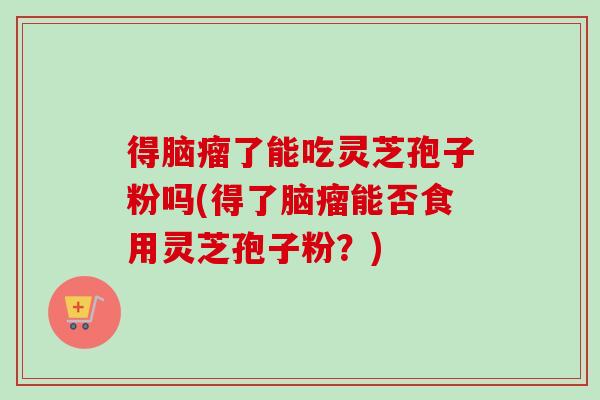 得脑瘤了能吃灵芝孢子粉吗(得了脑瘤能否食用灵芝孢子粉？)