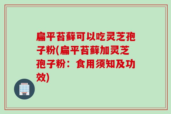 扁平苔藓可以吃灵芝孢子粉(扁平苔藓加灵芝孢子粉：食用须知及功效)