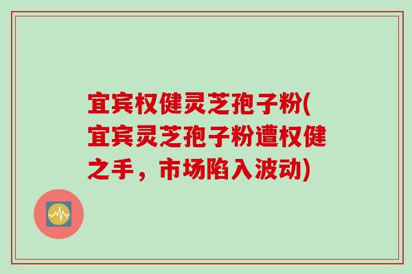 宜宾权健灵芝孢子粉(宜宾灵芝孢子粉遭权健之手，市场陷入波动)