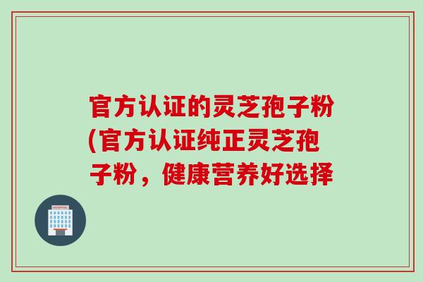 官方认证的灵芝孢子粉(官方认证纯正灵芝孢子粉,健康营养好选择 官方认证的灵芝孢子粉(官方认证纯正灵芝孢子粉,健康营养好选择