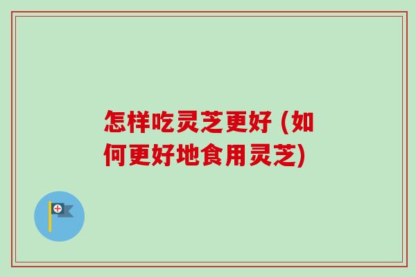 怎样吃灵芝更好 (如何更好地食用灵芝)