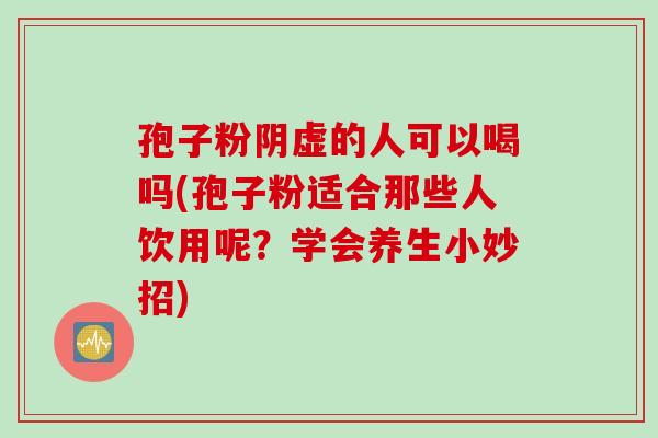 孢子粉阴虚的人可以喝吗(孢子粉适合那些人饮用呢？学会养生小妙招)