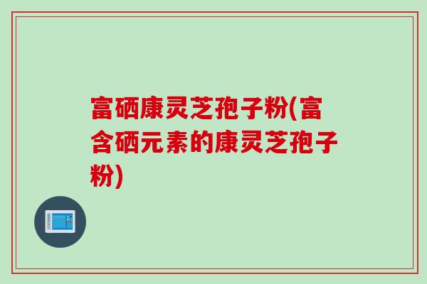 富硒康灵芝孢子粉(富含硒元素的康灵芝孢子粉)