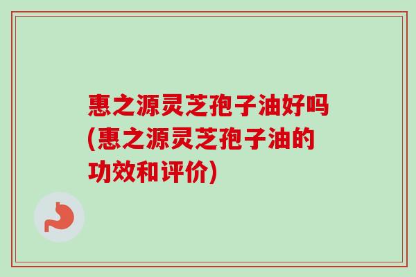 惠之源灵芝孢子油好吗(惠之源灵芝孢子油的功效和评价)