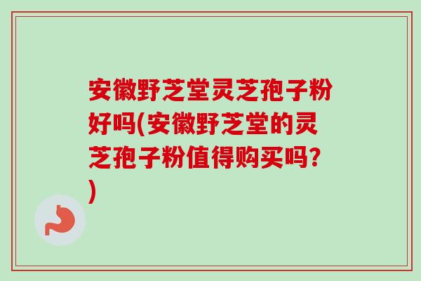 安徽野芝堂灵芝孢子粉好吗(安徽野芝堂的灵芝孢子粉值得购买吗？)