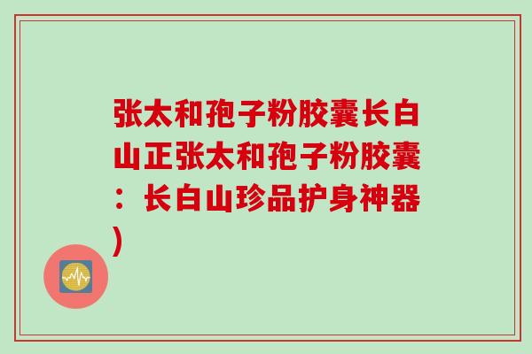 张太和孢子粉胶囊长白山正张太和孢子粉胶囊：长白山珍品护身神器)