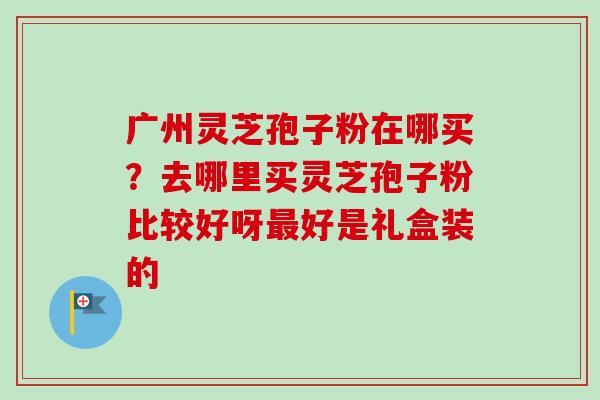 广州灵芝孢子粉在哪买？去哪里买灵芝孢子粉比较好呀最好是礼盒装的