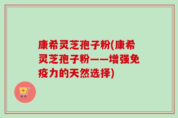 康希灵芝孢子粉(康希灵芝孢子粉——增强免疫力的天然选择)