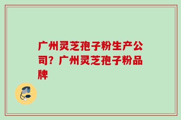 广州灵芝孢子粉生产公司？广州灵芝孢子粉品牌
