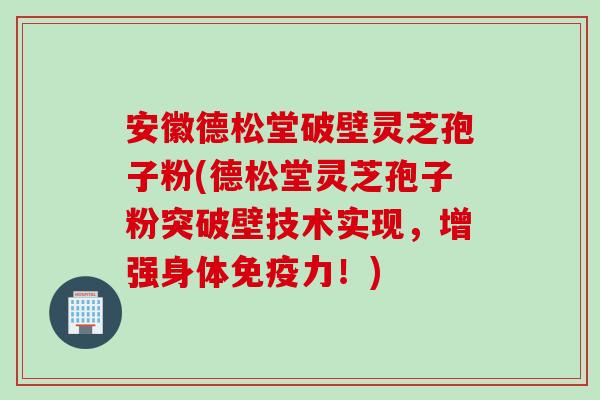 安徽德松堂破壁灵芝孢子粉(德松堂灵芝孢子粉突破壁技术实现，增强身体免疫力！)