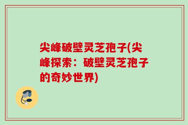 尖峰破壁灵芝孢子(尖峰探索：破壁灵芝孢子的奇妙世界)