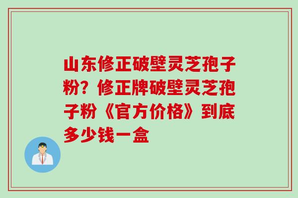山东修正破壁灵芝孢子粉？修正牌破壁灵芝孢子粉《官方价格》到底多少钱一盒