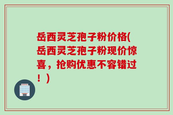 岳西灵芝孢子粉价格(岳西灵芝孢子粉现价惊喜，抢购优惠不容错过！)
