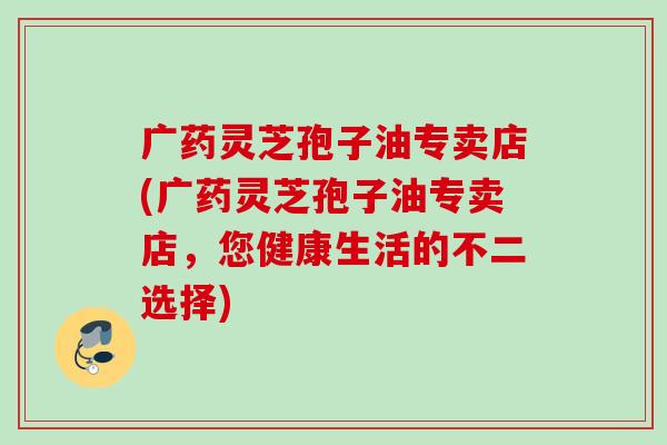 广药灵芝孢子油专卖店(广药灵芝孢子油专卖店，您健康生活的不二选择)