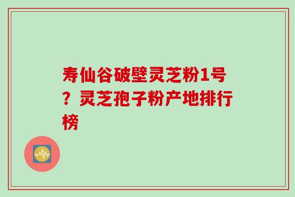 寿仙谷破壁灵芝粉1号？灵芝孢子粉产地排行榜