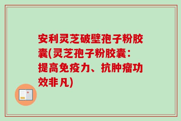 安利灵芝破壁孢子粉胶囊(灵芝孢子粉胶囊：提高免疫力、抗肿瘤功效非凡)