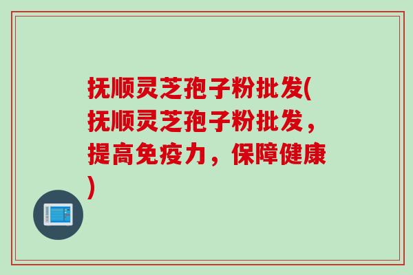 抚顺灵芝孢子粉批发(抚顺灵芝孢子粉批发，提高免疫力，保障健康)