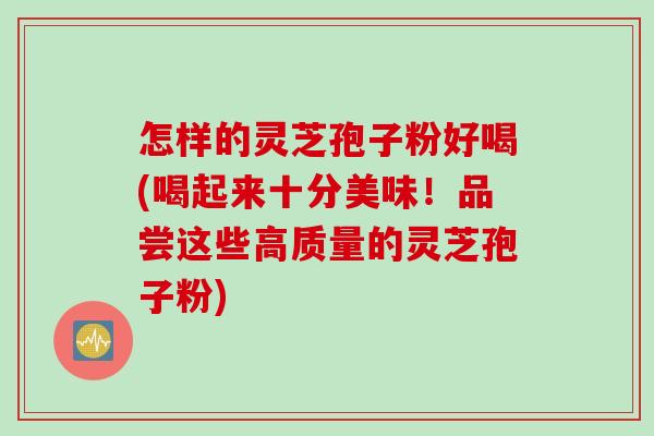 怎样的灵芝孢子粉好喝(喝起来十分美味！品尝这些高质量的灵芝孢子粉)