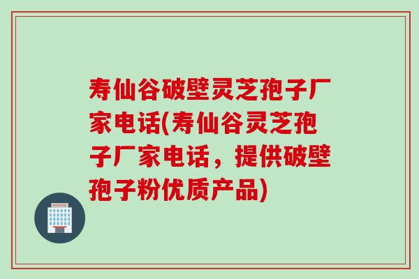 寿仙谷破壁灵芝孢子厂家电话(寿仙谷灵芝孢子厂家电话，提供破壁孢子粉优质产品)