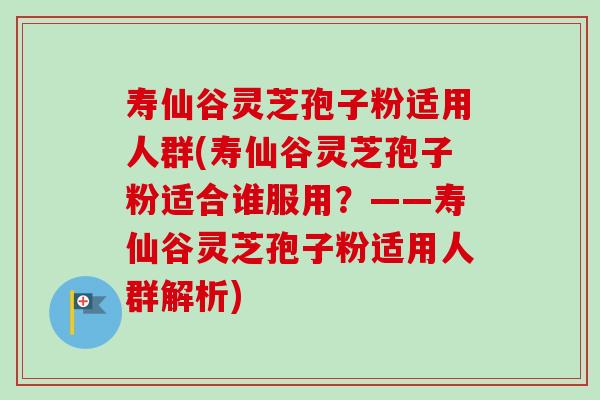 寿仙谷灵芝孢子粉适用人群(寿仙谷灵芝孢子粉适合谁服用？——寿仙谷灵芝孢子粉适用人群解析)
