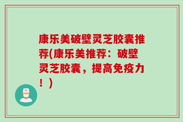 康乐美破壁灵芝胶囊推荐(康乐美推荐：破壁灵芝胶囊，提高免疫力！)