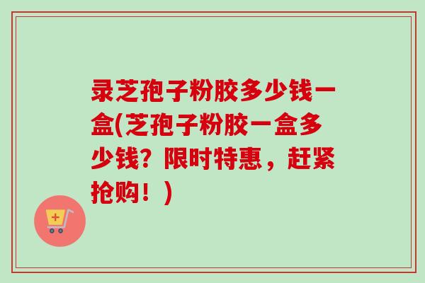 录芝孢子粉胶多少钱一盒(芝孢子粉胶一盒多少钱？限时特惠，赶紧抢购！)