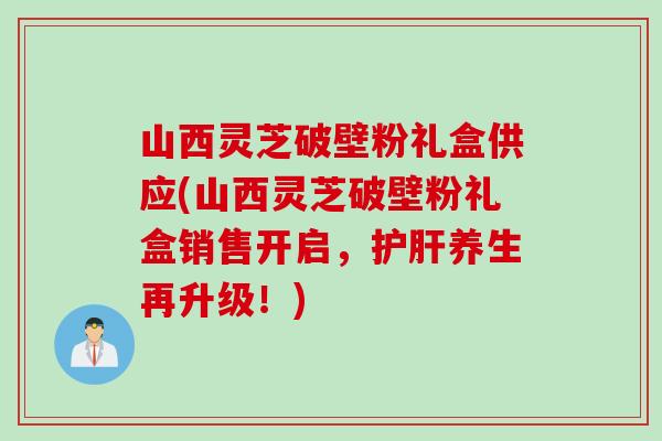 山西灵芝破壁粉礼盒供应(山西灵芝破壁粉礼盒销售开启，护肝养生再升级！)