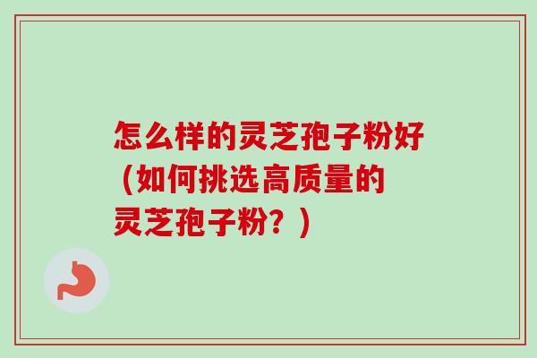 怎么样的灵芝孢子粉好 (如何挑选高质量的灵芝孢子粉？)