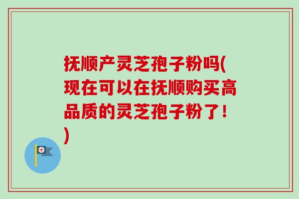 抚顺产灵芝孢子粉吗(现在可以在抚顺购买高品质的灵芝孢子粉了！)