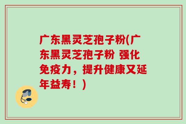 广东黑灵芝孢子粉(广东黑灵芝孢子粉 强化免疫力，提升健康又延年益寿！)