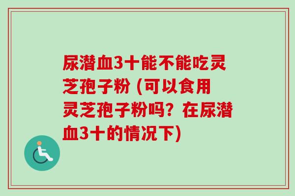 尿潜血3十能不能吃灵芝孢子粉 (可以食用灵芝孢子粉吗？在尿潜血3十的情况下)