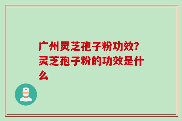 广州灵芝孢子粉功效？灵芝孢子粉的功效是什么