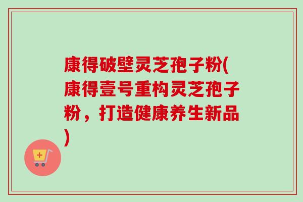 康得破壁灵芝孢子粉(康得壹号重构灵芝孢子粉，打造健康养生新品)