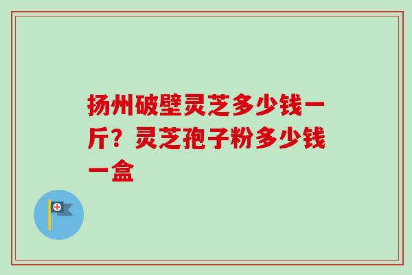 扬州破壁灵芝多少钱一斤？灵芝孢子粉多少钱一盒