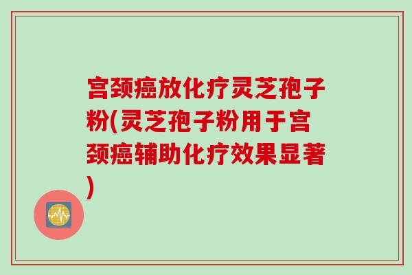 宫颈癌放化疗灵芝孢子粉(灵芝孢子粉用于宫颈癌辅助化疗效果显著)
